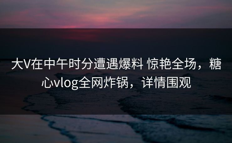 大V在中午时分遭遇爆料 惊艳全场，糖心vlog全网炸锅，详情围观