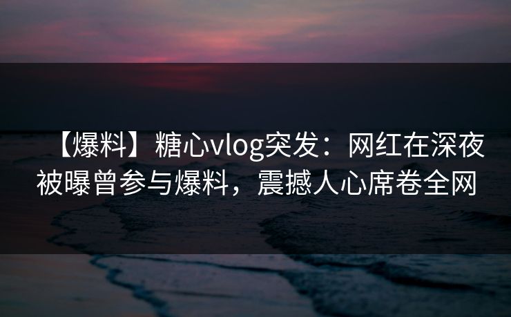 【爆料】糖心vlog突发：网红在深夜被曝曾参与爆料，震撼人心席卷全网