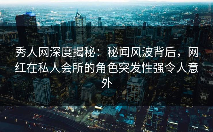 秀人网深度揭秘：秘闻风波背后，网红在私人会所的角色突发性强令人意外