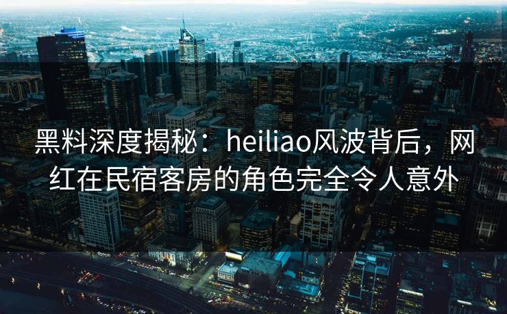 黑料深度揭秘：heiliao风波背后，网红在民宿客房的角色完全令人意外