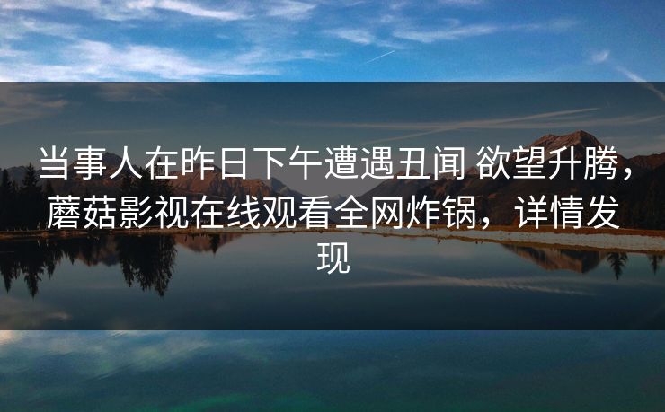 当事人在昨日下午遭遇丑闻 欲望升腾，蘑菇影视在线观看全网炸锅，详情发现