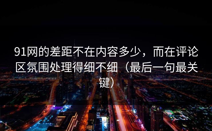 91网的差距不在内容多少，而在评论区氛围处理得细不细（最后一句最关键）