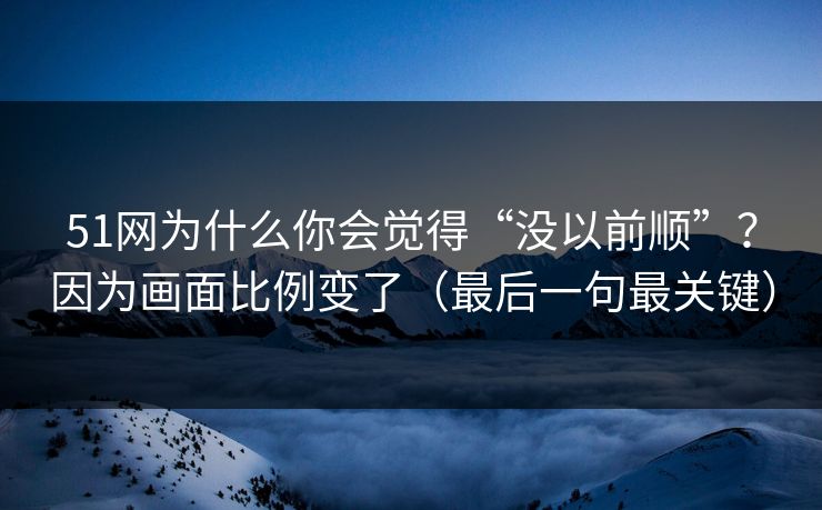51网为什么你会觉得“没以前顺”？因为画面比例变了（最后一句最关键）