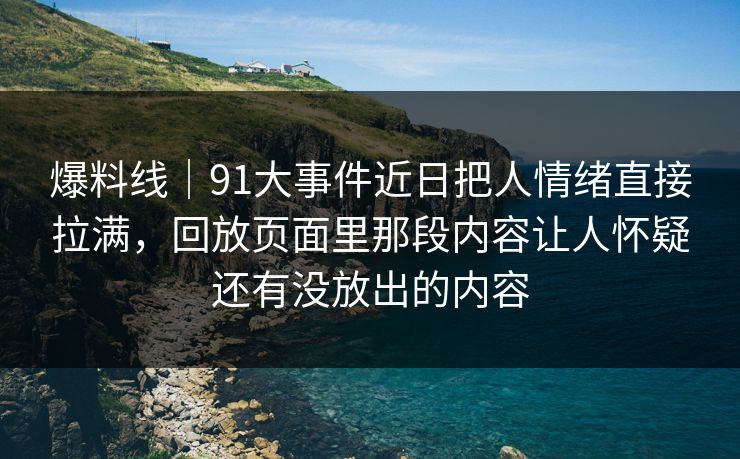 爆料线｜91大事件近日把人情绪直接拉满，回放页面里那段内容让人怀疑还有没放出的内容