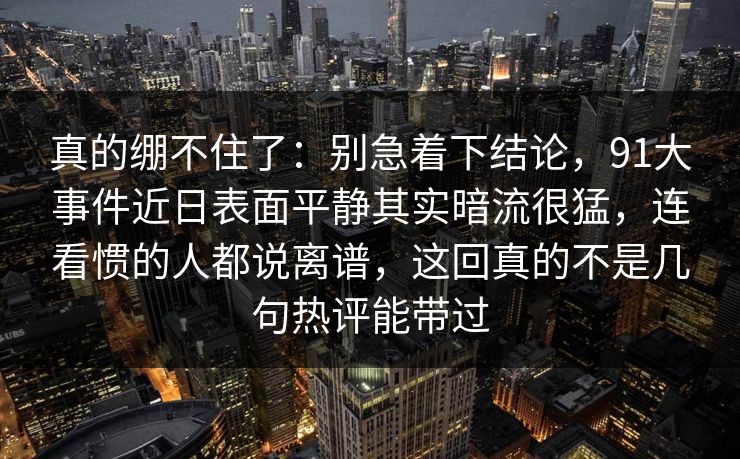 真的绷不住了：别急着下结论，91大事件近日表面平静其实暗流很猛，连看惯的人都说离谱，这回真的不是几句热评能带过